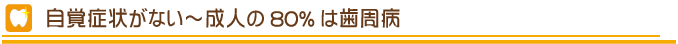 自覚症状がない～成人の80%は歯周病